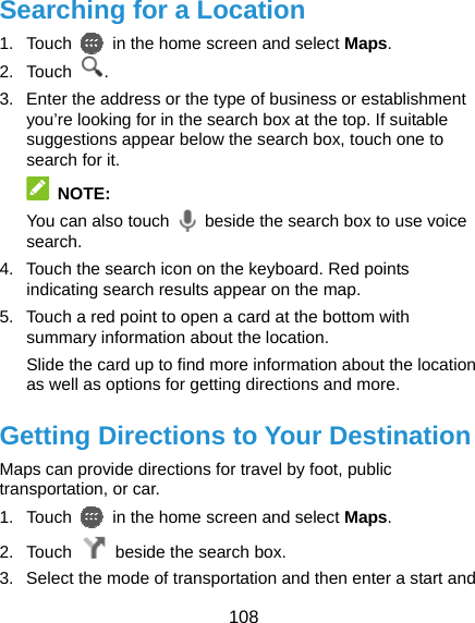  108 Searching for a Location 1. Touch    in the home screen and select Maps. 2. Touch  . 3.  Enter the address or the type of business or establishment you’re looking for in the search box at the top. If suitable suggestions appear below the search box, touch one to search for it.  NOTE: You can also touch    beside the search box to use voice search. 4.  Touch the search icon on the keyboard. Red points indicating search results appear on the map. 5.  Touch a red point to open a card at the bottom with summary information about the location. Slide the card up to find more information about the location as well as options for getting directions and more. Getting Directions to Your Destination Maps can provide directions for travel by foot, public transportation, or car.   1. Touch    in the home screen and select Maps. 2. Touch    beside the search box. 3.  Select the mode of transportation and then enter a start and 