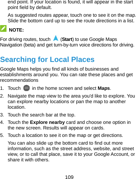  109 end point. If your location is found, it will appear in the start point field by default. As suggested routes appear, touch one to see it on the map. Slide the bottom card up to see the route directions in a list.  NOTE: For driving routes, touch   (Start) to use Google Maps Navigation (beta) and get turn-by-turn voice directions for driving. Searching for Local Places Google Maps helps you find all kinds of businesses and establishments around you. You can rate these places and get recommendations 1. Touch    in the home screen and select Maps.  2.  Navigate the map view to the area you&apos;d like to explore. You can explore nearby locations or pan the map to another location. 3.  Touch the search bar at the top. 4. Touch the Explore nearby card and choose one option in the new screen. Results will appear on cards. 5.  Touch a location to see it on the map or get directions. You can also slide up the bottom card to find out more information, such as the street address, website, and street view, or to call that place, save it to your Google Account, or share it with others. 