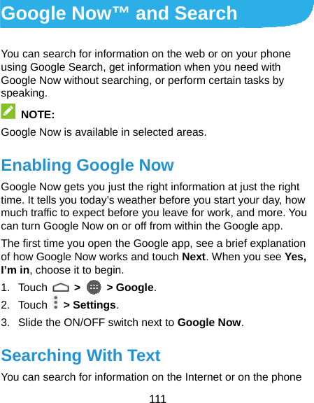  111 Google Now™ and Search You can search for information on the web or on your phone using Google Search, get information when you need with Google Now without searching, or perform certain tasks by speaking.  NOTE: Google Now is available in selected areas. Enabling Google Now Google Now gets you just the right information at just the right time. It tells you today’s weather before you start your day, how much traffic to expect before you leave for work, and more. You can turn Google Now on or off from within the Google app. The first time you open the Google app, see a brief explanation of how Google Now works and touch Next. When you see Yes, I’m in, choose it to begin. 1. Touch   &gt;   &gt; Google. 2. Touch   &gt; Settings. 3.  Slide the ON/OFF switch next to Google Now. Searching With Text You can search for information on the Internet or on the phone 