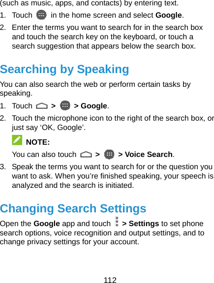  112 (such as music, apps, and contacts) by entering text. 1. Touch    in the home screen and select Google. 2.  Enter the terms you want to search for in the search box and touch the search key on the keyboard, or touch a search suggestion that appears below the search box. Searching by Speaking You can also search the web or perform certain tasks by speaking. 1. Touch   &gt;   &gt; Google. 2.  Touch the microphone icon to the right of the search box, or just say ‘OK, Google’.  NOTE: You can also touch   &gt;    &gt; Voice Search. 3.  Speak the terms you want to search for or the question you want to ask. When you’re finished speaking, your speech is analyzed and the search is initiated. Changing Search Settings Open the Google app and touch   &gt; Settings to set phone search options, voice recognition and output settings, and to change privacy settings for your account.  