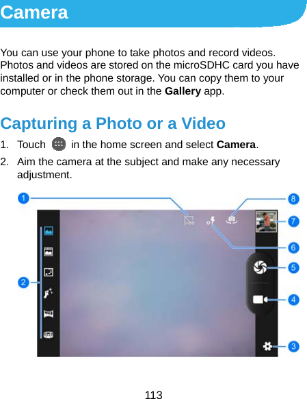  113 Camera You can use your phone to take photos and record videos. Photos and videos are stored on the microSDHC card you have installed or in the phone storage. You can copy them to your computer or check them out in the Gallery app. Capturing a Photo or a Video 1. Touch    in the home screen and select Camera. 2.  Aim the camera at the subject and make any necessary adjustment.  