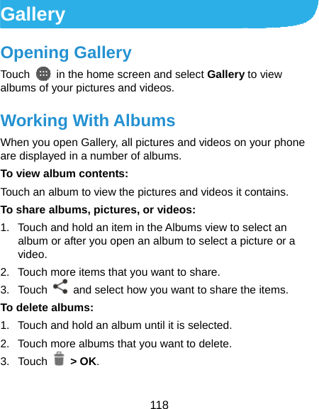  118 Gallery Opening Gallery Touch    in the home screen and select Gallery to view albums of your pictures and videos. Working With Albums When you open Gallery, all pictures and videos on your phone are displayed in a number of albums.   To view album contents: Touch an album to view the pictures and videos it contains. To share albums, pictures, or videos: 1.  Touch and hold an item in the Albums view to select an album or after you open an album to select a picture or a video. 2.  Touch more items that you want to share. 3. Touch    and select how you want to share the items. To delete albums: 1.  Touch and hold an album until it is selected. 2.  Touch more albums that you want to delete. 3. Touch   &gt; OK. 