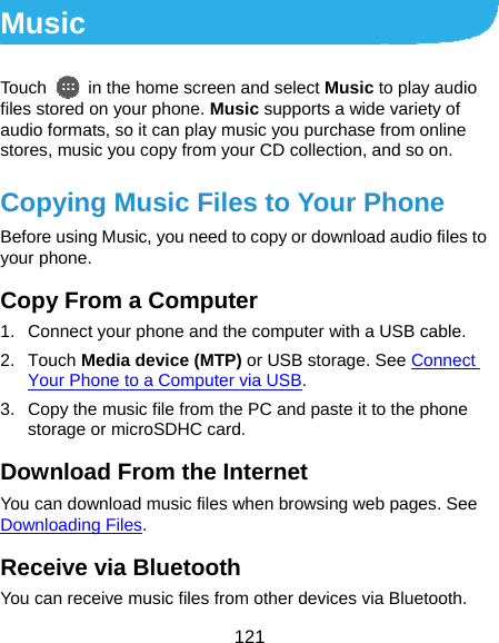  121 Music Touch    in the home screen and select Music to play audio files stored on your phone. Music supports a wide variety of audio formats, so it can play music you purchase from online stores, music you copy from your CD collection, and so on. Copying Music Files to Your Phone Before using Music, you need to copy or download audio files to your phone.   Copy From a Computer 1.  Connect your phone and the computer with a USB cable. 2. Touch Media device (MTP) or USB storage. See Connect Your Phone to a Computer via USB. 3.  Copy the music file from the PC and paste it to the phone storage or microSDHC card. Download From the Internet You can download music files when browsing web pages. See Downloading Files. Receive via Bluetooth You can receive music files from other devices via Bluetooth. 