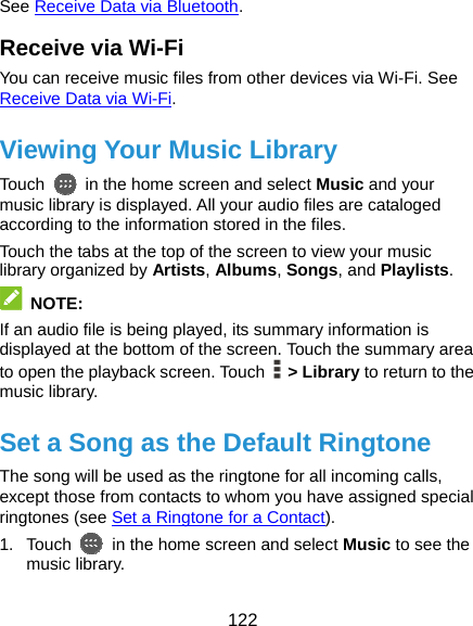  122 See Receive Data via Bluetooth. Receive via Wi-Fi You can receive music files from other devices via Wi-Fi. See Receive Data via Wi-Fi. Viewing Your Music Library Touch    in the home screen and select Music and your music library is displayed. All your audio files are cataloged according to the information stored in the files. Touch the tabs at the top of the screen to view your music library organized by Artists, Albums, Songs, and Playlists.  NOTE: If an audio file is being played, its summary information is displayed at the bottom of the screen. Touch the summary area to open the playback screen. Touch   &gt; Library to return to the music library. Set a Song as the Default Ringtone The song will be used as the ringtone for all incoming calls, except those from contacts to whom you have assigned special ringtones (see Set a Ringtone for a Contact). 1. Touch    in the home screen and select Music to see the music library. 