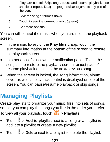  127 4  Playback control. Skip songs, pause and resume playback, use shuffle or repeat. Drag the progress bar to jump to any part of the song. 5  Give the song a thumbs-down. 6  Touch to see the current playlist (queue). 7  Get more options. You can still control the music when you are not in the playback screen. • In the music library of the Play Music app, touch the summary information at the bottom of the screen to restore the playback screen. • In other apps, flick down the notification panel. Touch the song title to restore the playback screen, or just pause/ resume playback or skip to the next/previous song. • When the screen is locked, the song information, album cover as well as playback control is displayed on top of the screen. You can pause/resume playback or skip songs. Managing Playlists Create playlists to organize your music files into sets of songs, so that you can play the songs you like in the order you prefer. To view all your playlists, touch   &gt; Playlists. • Touch   &gt; Add to playlist next to a song or a playlist to add it to a playlist or create a new playlist. • Touch   &gt; Delete next to a playlist to delete the playlist. 