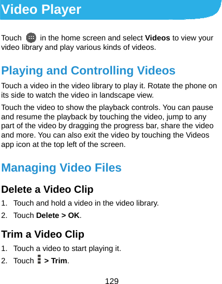  129 Video Player Touch    in the home screen and select Videos to view your video library and play various kinds of videos. Playing and Controlling Videos Touch a video in the video library to play it. Rotate the phone on its side to watch the video in landscape view. Touch the video to show the playback controls. You can pause and resume the playback by touching the video, jump to any part of the video by dragging the progress bar, share the video and more. You can also exit the video by touching the Videos app icon at the top left of the screen. Managing Video Files Delete a Video Clip 1.  Touch and hold a video in the video library. 2. Touch Delete &gt; OK. Trim a Video Clip 1.  Touch a video to start playing it. 2. Touch  &gt; Trim. 