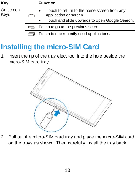  13 Key Function On-screen Keys • Touch to return to the home screen from any application or screen. •Touch and slide upwards to open Google Search.Touch to go to the previous screen. Touch to see recently used applications. Installing the micro-SIM Card 1.  Insert the tip of the tray eject tool into the hole beside the micro-SIM card tray.  2.  Pull out the micro-SIM card tray and place the micro-SIM card on the trays as shown. Then carefully install the tray back.   
