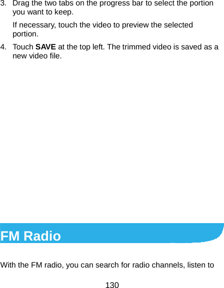  130 3.  Drag the two tabs on the progress bar to select the portion you want to keep. If necessary, touch the video to preview the selected portion. 4. Touch SAVE at the top left. The trimmed video is saved as a new video file.              FM Radio   With the FM radio, you can search for radio channels, listen to 