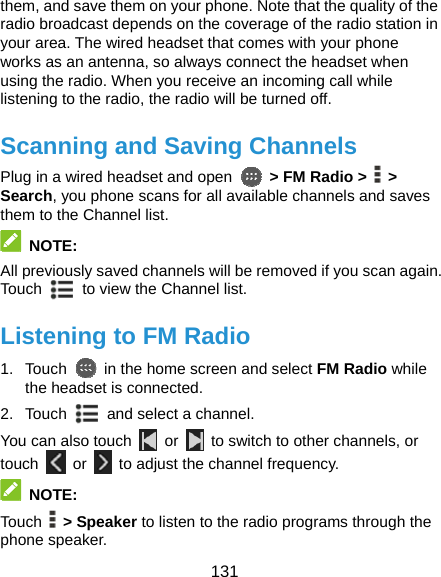  131 them, and save them on your phone. Note that the quality of the radio broadcast depends on the coverage of the radio station in your area. The wired headset that comes with your phone works as an antenna, so always connect the headset when using the radio. When you receive an incoming call while listening to the radio, the radio will be turned off. Scanning and Saving Channels Plug in a wired headset and open   &gt; FM Radio &gt;   &gt; Search, you phone scans for all available channels and saves them to the Channel list.  NOTE: All previously saved channels will be removed if you scan again. Touch   to view the Channel list. Listening to FM Radio 1. Touch    in the home screen and select FM Radio while the headset is connected. 2. Touch    and select a channel. You can also touch   or    to switch to other channels, or touch   or    to adjust the channel frequency.  NOTE: Touch   &gt; Speaker to listen to the radio programs through the phone speaker. 