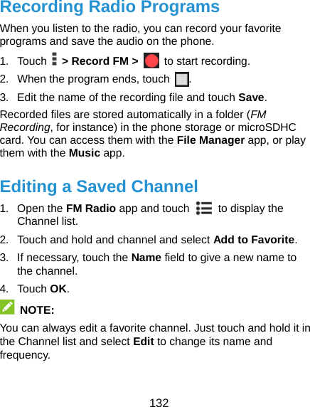  132 Recording Radio Programs When you listen to the radio, you can record your favorite programs and save the audio on the phone.   1. Touch   &gt; Record FM &gt;  to start recording. 2.  When the program ends, touch  . 3.  Edit the name of the recording file and touch Save. Recorded files are stored automatically in a folder (FM Recording, for instance) in the phone storage or microSDHC card. You can access them with the File Manager app, or play them with the Music app. Editing a Saved Channel 1. Open the FM Radio app and touch    to display the Channel list. 2.  Touch and hold and channel and select Add to Favorite. 3.  If necessary, touch the Name field to give a new name to the channel. 4. Touch OK.  NOTE: You can always edit a favorite channel. Just touch and hold it in the Channel list and select Edit to change its name and frequency. 