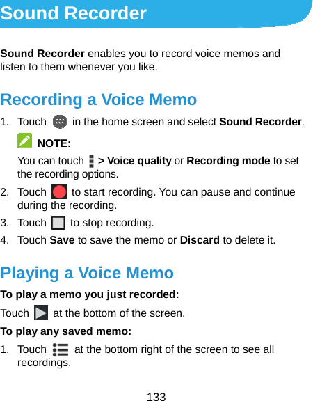 133 Sound Recorder Sound Recorder enables you to record voice memos and listen to them whenever you like. Recording a Voice Memo 1. Touch    in the home screen and select Sound Recorder.  NOTE: You can touch    &gt; Voice quality or Recording mode to set the recording options. 2. Touch    to start recording. You can pause and continue during the recording. 3. Touch   to stop recording. 4. Touch Save to save the memo or Discard to delete it. Playing a Voice Memo To play a memo you just recorded: Touch    at the bottom of the screen. To play any saved memo: 1. Touch    at the bottom right of the screen to see all recordings. 