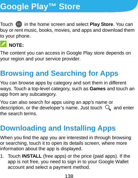  138 Google Play™ Store Touch    in the home screen and select Play Store. You can buy or rent music, books, movies, and apps and download them to your phone.  NOTE: The content you can access in Google Play store depends on your region and your service provider. Browsing and Searching for Apps You can browse apps by category and sort them in different ways. Touch a top-level category, such as Games and touch an app from any subcategory. You can also search for apps using an app’s name or description, or the developer’s name. Just touch   and enter the search terms. Downloading and Installing Apps When you find the app you are interested in through browsing or searching, touch it to open its details screen, where more information about the app is displayed. 1. Touch INSTALL (free apps) or the price (paid apps). If the app is not free, you need to sign in to your Google Wallet account and select a payment method. 