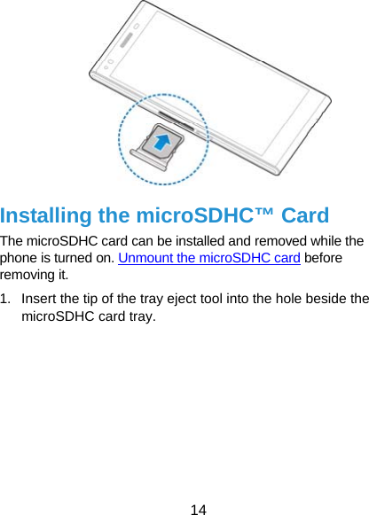  14   Installing the microSDHC™ Card The microSDHC card can be installed and removed while the phone is turned on. Unmount the microSDHC card before removing it. 1.  Insert the tip of the tray eject tool into the hole beside the microSDHC card tray. 