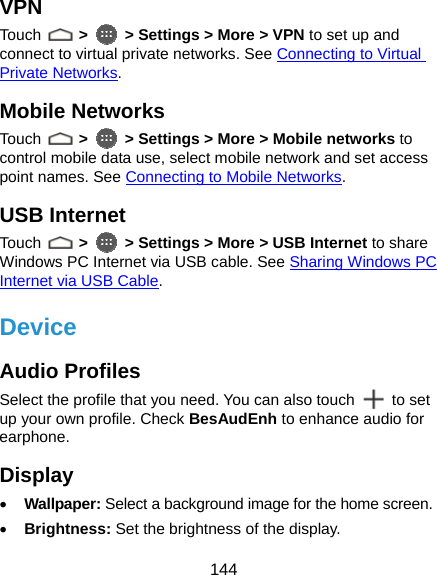  144 VPN Touch   &gt;  &gt; Settings &gt; More &gt; VPN to set up and connect to virtual private networks. See Connecting to Virtual Private Networks. Mobile Networks Touch   &gt;  &gt; Settings &gt; More &gt; Mobile networks to control mobile data use, select mobile network and set access point names. See Connecting to Mobile Networks. USB Internet Touch   &gt;  &gt; Settings &gt; More &gt; USB Internet to share Windows PC Internet via USB cable. See Sharing Windows PC Internet via USB Cable. Device Audio Profiles Select the profile that you need. You can also touch   to set up your own profile. Check BesAudEnh to enhance audio for earphone. Display • Wallpaper: Select a background image for the home screen. • Brightness: Set the brightness of the display. 