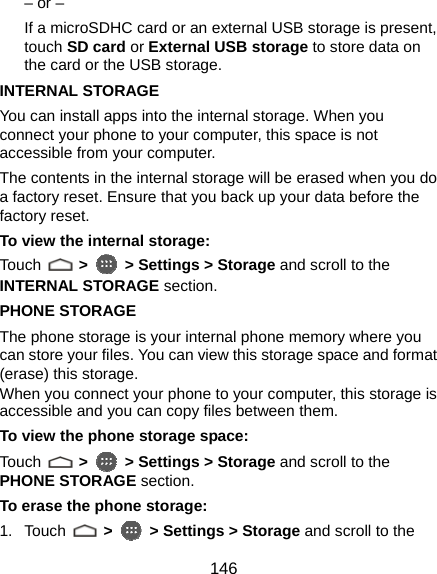  146 – or –   If a microSDHC card or an external USB storage is present, touch SD card or External USB storage to store data on the card or the USB storage. INTERNAL STORAGE You can install apps into the internal storage. When you connect your phone to your computer, this space is not accessible from your computer. The contents in the internal storage will be erased when you do a factory reset. Ensure that you back up your data before the factory reset. To view the internal storage: Touch   &gt;  &gt; Settings &gt; Storage and scroll to the INTERNAL STORAGE section. PHONE STORAGE The phone storage is your internal phone memory where you can store your files. You can view this storage space and format (erase) this storage. When you connect your phone to your computer, this storage is accessible and you can copy files between them. To view the phone storage space: Touch   &gt;  &gt; Settings &gt; Storage and scroll to the PHONE STORAGE section. To erase the phone storage: 1. Touch   &gt;  &gt; Settings &gt; Storage and scroll to the 