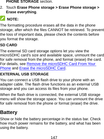  147 PHONE STORAGE section. 2. Touch Erase Phone storage &gt; Erase Phone storage &gt; Erase everything.  NOTE: The formatting procedure erases all the data in the phone storage, after which the files CANNOT be retrieved. To prevent the loss of important data, please check the contents before you format the storage. SD CARD The external SD card storage options let you view the microSDHC card’s size and available space, unmount the card for safe removal from the phone, and format (erase) the card. For details, see Remove the microSDHC Card From Your Phone and Erase the microSDHC Card. EXTERNAL USB STORAGE You can connect a USB flash drive to your phone with an adapter cable. The flash drive functions as an external USB storage and you can access its files from your phone. When the flash drive is connected, the external USB storage menu will show the storage space. You can unmount the drive for safe removal from the phone or format (erase) the drive. Battery Show or hide the battery percentage in the status bar. Check how much power remains for the battery, and what has been using the battery. 