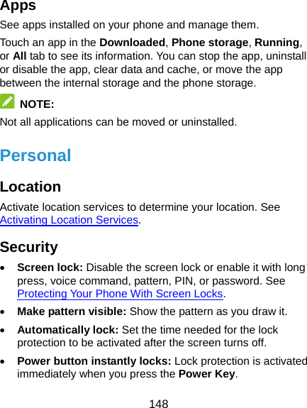  148 Apps See apps installed on your phone and manage them. Touch an app in the Downloaded, Phone storage, Running, or All tab to see its information. You can stop the app, uninstall or disable the app, clear data and cache, or move the app between the internal storage and the phone storage.  NOTE: Not all applications can be moved or uninstalled. Personal Location Activate location services to determine your location. See Activating Location Services. Security • Screen lock: Disable the screen lock or enable it with long press, voice command, pattern, PIN, or password. See Protecting Your Phone With Screen Locks. • Make pattern visible: Show the pattern as you draw it. • Automatically lock: Set the time needed for the lock protection to be activated after the screen turns off. • Power button instantly locks: Lock protection is activated immediately when you press the Power Key. 