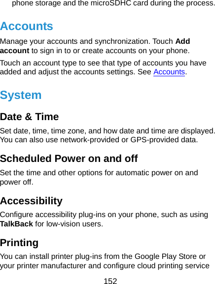  152 phone storage and the microSDHC card during the process. Accounts Manage your accounts and synchronization. Touch Add account to sign in to or create accounts on your phone. Touch an account type to see that type of accounts you have added and adjust the accounts settings. See Accounts. System Date &amp; Time Set date, time, time zone, and how date and time are displayed. You can also use network-provided or GPS-provided data. Scheduled Power on and off Set the time and other options for automatic power on and power off. Accessibility Configure accessibility plug-ins on your phone, such as using TalkBack for low-vision users. Printing You can install printer plug-ins from the Google Play Store or your printer manufacturer and configure cloud printing service 
