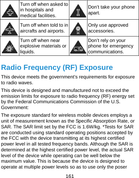  161  Turn off when asked to in hospitals and medical facilities. Don’t take your phone apart.  Turn off when told to in aircrafts and airports. Only use approved accessories.  Turn off when near explosive materials or liquids. Don’t rely on your phone for emergency communications.  Radio Frequency (RF) Exposure This device meets the government’s requirements for exposure to radio waves. This device is designed and manufactured not to exceed the emission limits for exposure to radio frequency (RF) energy set by the Federal Communications Commission of the U.S. Government: The exposure standard for wireless mobile devices employs a unit of measurement known as the Specific Absorption Rate, or SAR. The SAR limit set by the FCC is 1.6W/kg. *Tests for SAR are conducted using standard operating positions accepted by the FCC with the device transmitting at its highest certified power level in all tested frequency bands. Although the SAR is determined at the highest certified power level, the actual SAR level of the device while operating can be well below the maximum value. This is because the device is designed to operate at multiple power levels so as to use only the poser 