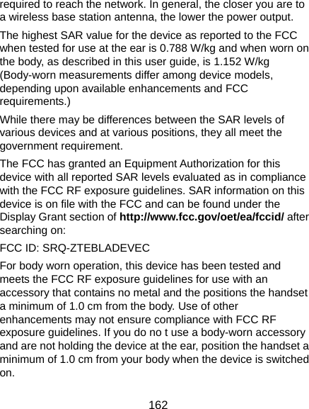  162 required to reach the network. In general, the closer you are to a wireless base station antenna, the lower the power output. The highest SAR value for the device as reported to the FCC when tested for use at the ear is 0.788 W/kg and when worn on the body, as described in this user guide, is 1.152 W/kg (Body-worn measurements differ among device models, depending upon available enhancements and FCC requirements.) While there may be differences between the SAR levels of various devices and at various positions, they all meet the government requirement. The FCC has granted an Equipment Authorization for this device with all reported SAR levels evaluated as in compliance with the FCC RF exposure guidelines. SAR information on this device is on file with the FCC and can be found under the Display Grant section of http://www.fcc.gov/oet/ea/fccid/ after searching on: FCC ID: SRQ-ZTEBLADEVEC For body worn operation, this device has been tested and meets the FCC RF exposure guidelines for use with an accessory that contains no metal and the positions the handset a minimum of 1.0 cm from the body. Use of other enhancements may not ensure compliance with FCC RF exposure guidelines. If you do no t use a body-worn accessory and are not holding the device at the ear, position the handset a minimum of 1.0 cm from your body when the device is switched on. 