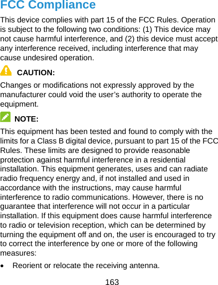  163 FCC Compliance This device complies with part 15 of the FCC Rules. Operation is subject to the following two conditions: (1) This device may not cause harmful interference, and (2) this device must accept any interference received, including interference that may cause undesired operation. CAUTION: Changes or modifications not expressly approved by the manufacturer could void the user’s authority to operate the equipment.  NOTE: This equipment has been tested and found to comply with the limits for a Class B digital device, pursuant to part 15 of the FCC Rules. These limits are designed to provide reasonable protection against harmful interference in a residential installation. This equipment generates, uses and can radiate radio frequency energy and, if not installed and used in accordance with the instructions, may cause harmful interference to radio communications. However, there is no guarantee that interference will not occur in a particular installation. If this equipment does cause harmful interference to radio or television reception, which can be determined by turning the equipment off and on, the user is encouraged to try to correct the interference by one or more of the following measures: •  Reorient or relocate the receiving antenna. 