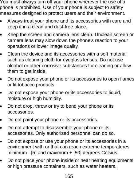  165 You must always turn off your phone wherever the use of a phone is prohibited. Use of your phone is subject to safety measures designed to protect users and their environment. •  Always treat your phone and its accessories with care and keep it in a clean and dust-free place. •  Keep the screen and camera lens clean. Unclean screen or camera lens may slow down the phone&apos;s reaction to your operations or lower image quality. •  Clean the device and its accessories with a soft material such as cleaning cloth for eyeglass lenses. Do not use alcohol or other corrosive substances for cleaning or allow them to get inside. •  Do not expose your phone or its accessories to open flames or lit tobacco products. •  Do not expose your phone or its accessories to liquid, moisture or high humidity. •  Do not drop, throw or try to bend your phone or its accessories. •  Do not paint your phone or its accessories. •  Do not attempt to disassemble your phone or its accessories. Only authorized personnel can do so. •  Do not expose or use your phone or its accessories in a environment with or that can reach extreme temperatures, minimum - [5] and maximum + [50] degrees Celsius. •  Do not place your phone inside or near heating equipments or high pressure containers, such as water heaters, 