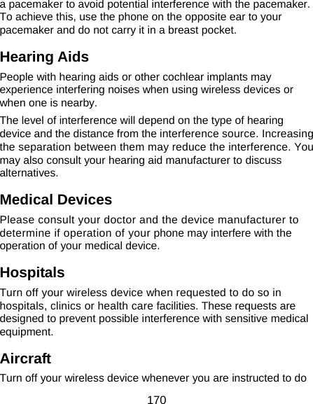  170 a pacemaker to avoid potential interference with the pacemaker. To achieve this, use the phone on the opposite ear to your pacemaker and do not carry it in a breast pocket. Hearing Aids People with hearing aids or other cochlear implants may experience interfering noises when using wireless devices or when one is nearby. The level of interference will depend on the type of hearing device and the distance from the interference source. Increasing the separation between them may reduce the interference. You may also consult your hearing aid manufacturer to discuss alternatives. Medical Devices Please consult your doctor and the device manufacturer to determine if operation of your phone may interfere with the operation of your medical device. Hospitals Turn off your wireless device when requested to do so in hospitals, clinics or health care facilities. These requests are designed to prevent possible interference with sensitive medical equipment. Aircraft Turn off your wireless device whenever you are instructed to do 