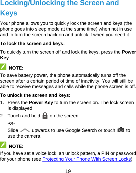  19 Locking/Unlocking the Screen and Keys Your phone allows you to quickly lock the screen and keys (the phone goes into sleep mode at the same time) when not in use and to turn the screen back on and unlock it when you need it. To lock the screen and keys: To quickly turn the screen off and lock the keys, press the Power Key.  NOTE: To save battery power, the phone automatically turns off the screen after a certain period of time of inactivity. You will still be able to receive messages and calls while the phone screen is off. To unlock the screen and keys: 1. Press the Power Key to turn the screen on. The lock screen is displayed. 2.  Touch and hold   on the screen. -or- Slide    upwards to use Google Search or touch   to use the camera.  NOTE: If you have set a voice lock, an unlock pattern, a PIN or password for your phone (see Protecting Your Phone With Screen Locks), 