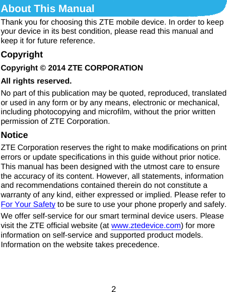  2 About This Manual Thank you for choosing this ZTE mobile device. In order to keep your device in its best condition, please read this manual and keep it for future reference. Copyright Copyright © 2014 ZTE CORPORATION All rights reserved. No part of this publication may be quoted, reproduced, translated or used in any form or by any means, electronic or mechanical, including photocopying and microfilm, without the prior written permission of ZTE Corporation. Notice ZTE Corporation reserves the right to make modifications on print errors or update specifications in this guide without prior notice. This manual has been designed with the utmost care to ensure the accuracy of its content. However, all statements, information and recommendations contained therein do not constitute a warranty of any kind, either expressed or implied. Please refer to For Your Safety to be sure to use your phone properly and safely. We offer self-service for our smart terminal device users. Please visit the ZTE official website (at www.ztedevice.com) for more information on self-service and supported product models. Information on the website takes precedence.   