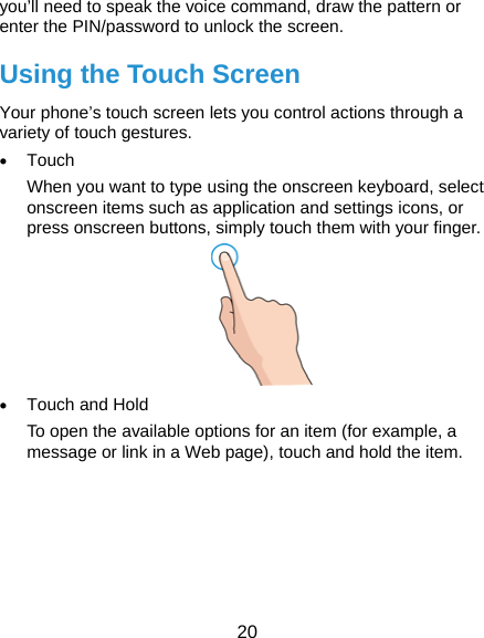  20 you’ll need to speak the voice command, draw the pattern or enter the PIN/password to unlock the screen. Using the Touch Screen Your phone’s touch screen lets you control actions through a variety of touch gestures. • Touch When you want to type using the onscreen keyboard, select onscreen items such as application and settings icons, or press onscreen buttons, simply touch them with your finger.  • Touch and Hold To open the available options for an item (for example, a message or link in a Web page), touch and hold the item. 