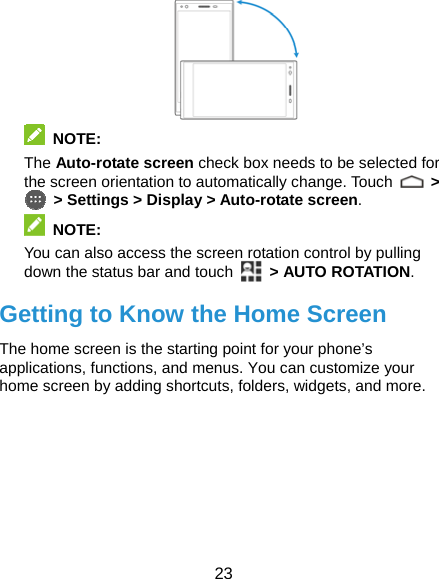  23   NOTE: The Auto-rotate screen check box needs to be selected for the screen orientation to automatically change. Touch   &gt;   &gt; Settings &gt; Display &gt; Auto-rotate screen.  NOTE: You can also access the screen rotation control by pulling down the status bar and touch   &gt; AUTO ROTATION. Getting to Know the Home Screen The home screen is the starting point for your phone’s applications, functions, and menus. You can customize your home screen by adding shortcuts, folders, widgets, and more.        