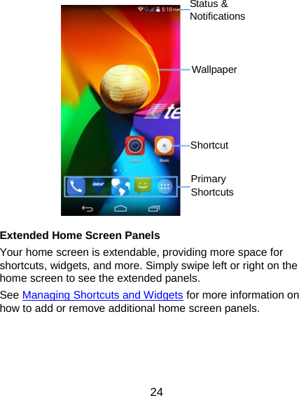  24             Extended Home Screen Panels Your home screen is extendable, providing more space for shortcuts, widgets, and more. Simply swipe left or right on the home screen to see the extended panels. See Managing Shortcuts and Widgets for more information on how to add or remove additional home screen panels. Status &amp; NotificationsWallpaper Primary Shortcuts Shortcut 