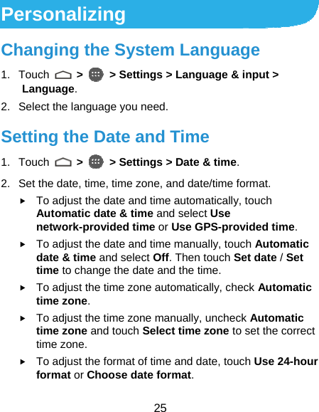  25 Personalizing Changing the System Language 1. Touch   &gt;   &gt; Settings &gt; Language &amp; input &gt; Language. 2.  Select the language you need. Setting the Date and Time 1. Touch   &gt;   &gt; Settings &gt; Date &amp; time. 2.  Set the date, time, time zone, and date/time format. f To adjust the date and time automatically, touch Automatic date &amp; time and select Use network-provided time or Use GPS-provided time. f To adjust the date and time manually, touch Automatic date &amp; time and select Off. Then touch Set date / Set time to change the date and the time. f To adjust the time zone automatically, check Automatic time zone. f To adjust the time zone manually, uncheck Automatic time zone and touch Select time zone to set the correct time zone. f To adjust the format of time and date, touch Use 24-hour format or Choose date format. 