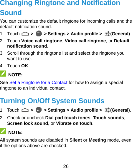  26 Changing Ringtone and Notification Sound You can customize the default ringtone for incoming calls and the default notification sound. 1. Touch   &gt;   &gt; Settings &gt; Audio profile &gt;  (General). 2. Touch Voice call ringtone, Video call ringtone, or Default notification sound. 3.  Scroll through the ringtone list and select the ringtone you want to use. 4. Touch OK.  NOTE: See Set a Ringtone for a Contact for how to assign a special ringtone to an individual contact. Turning On/Off System Sounds 1. Touch   &gt;   &gt; Settings &gt; Audio profile &gt;  (General). 2. Check or uncheck Dial pad touch tones, Touch sounds, Screen lock sound, or Vibrate on touch.   NOTE: All system sounds are disabled in Silent or Meeting mode, even if the options above are checked. 