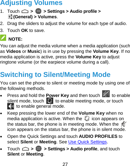  27 Adjusting Volumes 1. Touch   &gt;   &gt; Settings &gt; Audio profile &gt; (General) &gt; Volumes. 2.  Drag the sliders to adjust the volume for each type of audio.   3. Touch OK to save.  NOTE: You can adjust the media volume when a media application (such as Videos or Music) is in use by pressing the Volume Key. If no media application is active, press the Volume Key to adjust ringtone volume (or the earpiece volume during a call).   Switching to Silent/Meeting Mode You can set the phone to silent or meeting mode by using one of the following methods. • Press and hold the Power Key and then touch   to enable silent mode, touch    to enable meeting mode, or touch   to enable general mode. • Keep pressing the lower end of the Volume Key when no media application is active. When the    icon appears on the status bar, the phone is in meeting mode. When the   icon appears on the status bar, the phone is in silent mode. • Open the Quick Settings and touch AUDIO PROFILES to select Silent or Meeting. See Use Quick Settings. • Touch   &gt;   &gt; Settings &gt; Audio profile, and touch Silent or Meeting. 