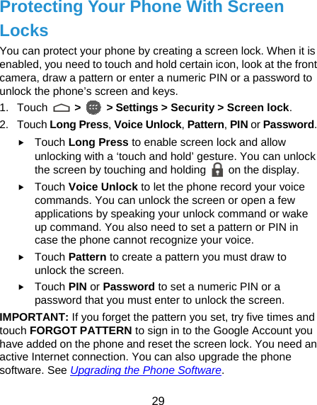  29 Protecting Your Phone With Screen Locks You can protect your phone by creating a screen lock. When it is enabled, you need to touch and hold certain icon, look at the front camera, draw a pattern or enter a numeric PIN or a password to unlock the phone’s screen and keys. 1. Touch   &gt;   &gt; Settings &gt; Security &gt; Screen lock. 2. Touch Long Press, Voice Unlock, Pattern, PIN or Password. f Touch Long Press to enable screen lock and allow unlocking with a ‘touch and hold’ gesture. You can unlock the screen by touching and holding   on the display. f Touch Voice Unlock to let the phone record your voice commands. You can unlock the screen or open a few applications by speaking your unlock command or wake up command. You also need to set a pattern or PIN in case the phone cannot recognize your voice. f Touch Pattern to create a pattern you must draw to unlock the screen. f Touch PIN or Password to set a numeric PIN or a password that you must enter to unlock the screen.   IMPORTANT: If you forget the pattern you set, try five times and touch FORGOT PATTERN to sign in to the Google Account you have added on the phone and reset the screen lock. You need an active Internet connection. You can also upgrade the phone software. See Upgrading the Phone Software. 