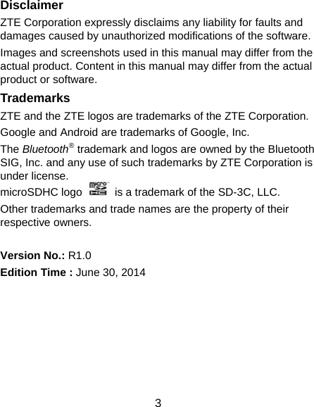  3 Disclaimer ZTE Corporation expressly disclaims any liability for faults and damages caused by unauthorized modifications of the software. Images and screenshots used in this manual may differ from the actual product. Content in this manual may differ from the actual product or software. Trademarks ZTE and the ZTE logos are trademarks of the ZTE Corporation.   Google and Android are trademarks of Google, Inc.   The Bluetooth® trademark and logos are owned by the Bluetooth SIG, Inc. and any use of such trademarks by ZTE Corporation is under license.   microSDHC logo    is a trademark of the SD-3C, LLC.   Other trademarks and trade names are the property of their respective owners.  Version No.: R1.0 Edition Time : June 30, 2014       