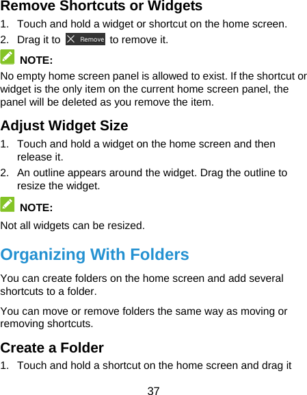  37 Remove Shortcuts or Widgets 1.  Touch and hold a widget or shortcut on the home screen. 2. Drag it to    to remove it.  NOTE: No empty home screen panel is allowed to exist. If the shortcut or widget is the only item on the current home screen panel, the panel will be deleted as you remove the item. Adjust Widget Size 1.  Touch and hold a widget on the home screen and then release it. 2.  An outline appears around the widget. Drag the outline to resize the widget.  NOTE: Not all widgets can be resized. Organizing With Folders You can create folders on the home screen and add several shortcuts to a folder. You can move or remove folders the same way as moving or removing shortcuts. Create a Folder 1.  Touch and hold a shortcut on the home screen and drag it 