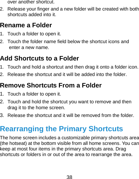  38 over another shortcut. 2.  Release your finger and a new folder will be created with both shortcuts added into it. Rename a Folder 1.  Touch a folder to open it. 2.  Touch the folder name field below the shortcut icons and enter a new name. Add Shortcuts to a Folder 1.  Touch and hold a shortcut and then drag it onto a folder icon. 2.  Release the shortcut and it will be added into the folder. Remove Shortcuts From a Folder 1.  Touch a folder to open it. 2.  Touch and hold the shortcut you want to remove and then drag it to the home screen. 3.  Release the shortcut and it will be removed from the folder. Rearranging the Primary Shortcuts The home screen includes a customizable primary shortcuts area (the hotseat) at the bottom visible from all home screens. You can keep at most four items in the primary shortcuts area. Drag shortcuts or folders in or out of the area to rearrange the area. 