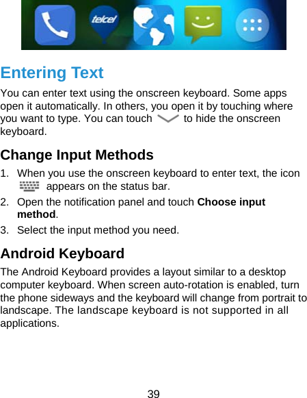  39  Entering Text You can enter text using the onscreen keyboard. Some apps open it automatically. In others, you open it by touching where you want to type. You can touch    to hide the onscreen keyboard. Change Input Methods 1.  When you use the onscreen keyboard to enter text, the icon   appears on the status bar. 2.  Open the notification panel and touch Choose input method. 3.  Select the input method you need. Android Keyboard The Android Keyboard provides a layout similar to a desktop computer keyboard. When screen auto-rotation is enabled, turn the phone sideways and the keyboard will change from portrait to landscape. The landscape keyboard is not supported in all applications. 