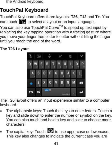  41 the Android keyboard. TouchPal Keyboard TouchPal Keyboard offers three layouts: T26, T12 and T+. You can touch    to select a layout or an input language.   You can also use TouchPal CurveTM to speed up text input by replacing the key tapping operation with a tracing gesture where you move your finger from letter to letter without lifting the finger until you reach the end of the word. The T26 Layout  The T26 layout offers an input experience similar to a computer keyboard. •  The alphabetic keys: Touch the keys to enter letters. Touch a key and slide down to enter the number or symbol on the key. You can also touch and hold a key and slide to choose more characters. •  The capital key: Touch    to use uppercase or lowercase. This key also changes to indicate the current case you are 