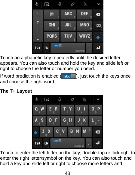  43  Touch an alphabetic key repeatedly until the desired letter appears. You can also touch and hold the key and slide left or right to choose the letter or number you need. If word prediction is enabled ( ), just touch the keys once and choose the right word. The T+ Layout  Touch to enter the left letter on the key; double-tap or flick right to enter the right letter/symbol on the key. You can also touch and hold a key and slide left or right to choose more letters and 