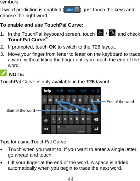  44 symbols. If word prediction is enabled ( ), just touch the keys and choose the right word. To enable and use TouchPal Curve: 1.  In the TouchPal keyboard screen, touch   /   and check TouchPal Curve®. 2. If prompted, touch OK to switch to the T26 layout. 3.  Move your finger from letter to letter on the keyboard to trace a word without lifting the finger until you reach the end of the word.  NOTE: TouchPal Curve is only available in the T26 layout.        Tips for using TouchPal Curve: •  Touch when you want to. If you want to enter a single letter, go ahead and touch. •  Lift your finger at the end of the word. A space is added automatically when you begin to trace the next word. End of the word Start of the word 
