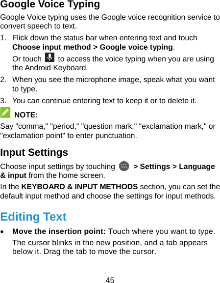  45 Google Voice Typing Google Voice typing uses the Google voice recognition service to convert speech to text. 1.  Flick down the status bar when entering text and touch Choose input method &gt; Google voice typing. Or touch    to access the voice typing when you are using the Android Keyboard. 2.  When you see the microphone image, speak what you want to type. 3.  You can continue entering text to keep it or to delete it.  NOTE: Say &quot;comma,&quot; &quot;period,&quot; &quot;question mark,&quot; &quot;exclamation mark,&quot; or &quot;exclamation point&quot; to enter punctuation. Input Settings Choose input settings by touching    &gt; Settings &gt; Language &amp; input from the home screen. In the KEYBOARD &amp; INPUT METHODS section, you can set the default input method and choose the settings for input methods. Editing Text • Move the insertion point: Touch where you want to type. The cursor blinks in the new position, and a tab appears below it. Drag the tab to move the cursor. 