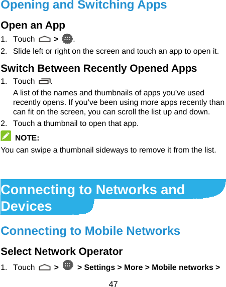  47 Opening and Switching Apps Open an App 1. Touch   &gt; . 2.  Slide left or right on the screen and touch an app to open it. Switch Between Recently Opened Apps 1. Touch  .  A list of the names and thumbnails of apps you’ve used recently opens. If you’ve been using more apps recently than can fit on the screen, you can scroll the list up and down. 2.  Touch a thumbnail to open that app.  NOTE: You can swipe a thumbnail sideways to remove it from the list.   Connecting to Networks and Devices Connecting to Mobile Networks Select Network Operator 1. Touch   &gt;   &gt; Settings &gt; More &gt; Mobile networks &gt; 