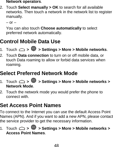  48 Network operators.  2. Touch Select manually &gt; OK to search for all available networks. Then touch a network in the network list to register manually. – or – You can also touch Choose automatically to select preferred network automatically. Control Mobile Data Use 1. Touch   &gt;   &gt; Settings &gt; More &gt; Mobile networks.  2. Touch Data connection to turn on or off mobile data, or touch Data roaming to allow or forbid data services when roaming. Select Preferred Network Mode 1. Touch   &gt;   &gt; Settings &gt; More &gt; Mobile networks &gt; Network Mode. 2.  Touch the network mode you would prefer the phone to connect with. Set Access Point Names To connect to the Internet you can use the default Access Point Names (APN). And if you want to add a new APN, please contact the service provider to get the necessary information. 1. Touch   &gt;   &gt; Settings &gt; More &gt; Mobile networks &gt; Access Point Names. 