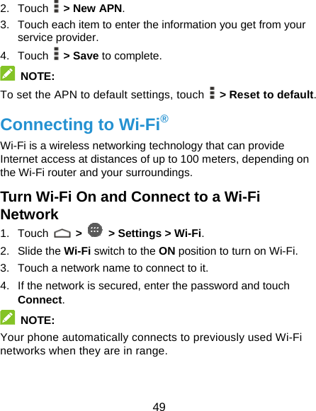  49 2. Touch  &gt; New APN. 3.  Touch each item to enter the information you get from your service provider. 4. Touch  &gt; Save to complete.  NOTE: To set the APN to default settings, touch    &gt; Reset to default. Connecting to Wi-Fi® Wi-Fi is a wireless networking technology that can provide Internet access at distances of up to 100 meters, depending on the Wi-Fi router and your surroundings. Turn Wi-Fi On and Connect to a Wi-Fi Network 1. Touch   &gt;   &gt; Settings &gt; Wi-Fi. 2. Slide the Wi-Fi switch to the ON position to turn on Wi-Fi.   3.  Touch a network name to connect to it. 4.  If the network is secured, enter the password and touch Connect.  NOTE: Your phone automatically connects to previously used Wi-Fi networks when they are in range.   