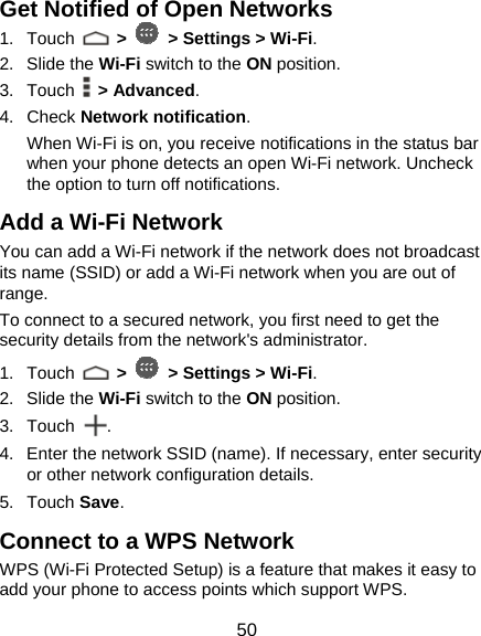  50 Get Notified of Open Networks 1. Touch   &gt;   &gt; Settings &gt; Wi-Fi. 2. Slide the Wi-Fi switch to the ON position. 3. Touch  &gt; Advanced. 4. Check Network notification.  When Wi-Fi is on, you receive notifications in the status bar when your phone detects an open Wi-Fi network. Uncheck the option to turn off notifications. Add a Wi-Fi Network You can add a Wi-Fi network if the network does not broadcast its name (SSID) or add a Wi-Fi network when you are out of range. To connect to a secured network, you first need to get the security details from the network&apos;s administrator. 1. Touch   &gt;   &gt; Settings &gt; Wi-Fi. 2. Slide the Wi-Fi switch to the ON position. 3. Touch  . 4.  Enter the network SSID (name). If necessary, enter security or other network configuration details. 5. Touch Save. Connect to a WPS Network WPS (Wi-Fi Protected Setup) is a feature that makes it easy to add your phone to access points which support WPS. 