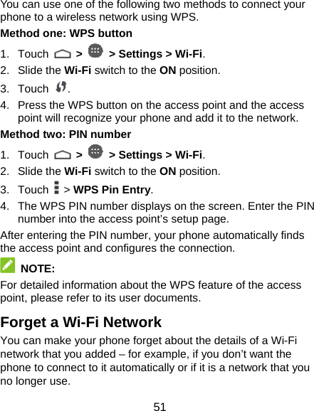  51 You can use one of the following two methods to connect your phone to a wireless network using WPS. Method one: WPS button 1. Touch   &gt;   &gt; Settings &gt; Wi-Fi. 2. Slide the Wi-Fi switch to the ON position. 3. Touch  . 4.  Press the WPS button on the access point and the access point will recognize your phone and add it to the network. Method two: PIN number 1. Touch   &gt;   &gt; Settings &gt; Wi-Fi. 2. Slide the Wi-Fi switch to the ON position. 3. Touch  &gt; WPS Pin Entry. 4.  The WPS PIN number displays on the screen. Enter the PIN number into the access point’s setup page. After entering the PIN number, your phone automatically finds the access point and configures the connection.  NOTE: For detailed information about the WPS feature of the access point, please refer to its user documents. Forget a Wi-Fi Network You can make your phone forget about the details of a Wi-Fi network that you added – for example, if you don’t want the phone to connect to it automatically or if it is a network that you no longer use.   