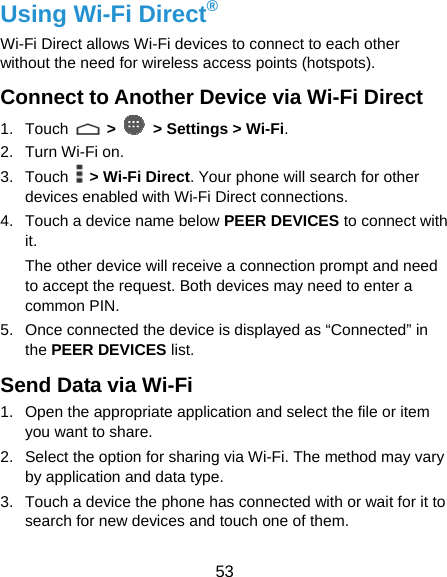  53 Using Wi-Fi Direct® Wi-Fi Direct allows Wi-Fi devices to connect to each other without the need for wireless access points (hotspots). Connect to Another Device via Wi-Fi Direct 1. Touch   &gt;   &gt; Settings &gt; Wi-Fi. 2. Turn Wi-Fi on. 3. Touch   &gt; Wi-Fi Direct. Your phone will search for other devices enabled with Wi-Fi Direct connections. 4.  Touch a device name below PEER DEVICES to connect with it. The other device will receive a connection prompt and need to accept the request. Both devices may need to enter a common PIN. 5.  Once connected the device is displayed as “Connected” in the PEER DEVICES list. Send Data via Wi-Fi 1.  Open the appropriate application and select the file or item you want to share. 2.  Select the option for sharing via Wi-Fi. The method may vary by application and data type. 3.  Touch a device the phone has connected with or wait for it to search for new devices and touch one of them. 
